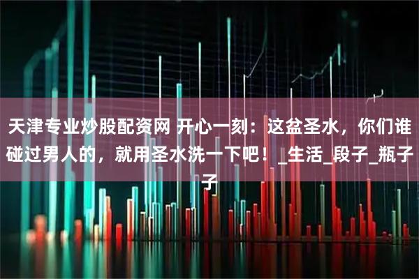 天津专业炒股配资网 开心一刻：这盆圣水，你们谁碰过男人的，就用圣水洗一下吧！_生活_段子_瓶子