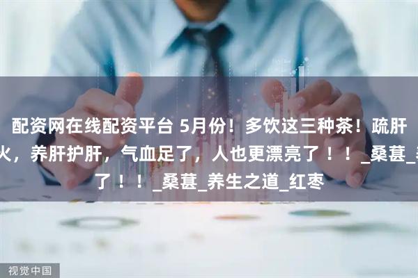 配资网在线配资平台 5月份！多饮这三种茶！疏肝理气，缓解肝火，养肝护肝，气血足了，人也更漂亮了 ！！_桑葚_养生之道_红枣