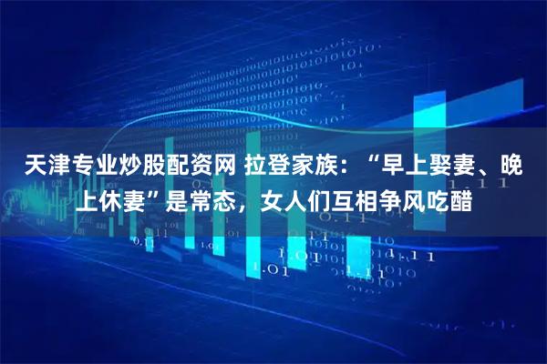天津专业炒股配资网 拉登家族：“早上娶妻、晚上休妻”是常态，女人们互相争风吃醋