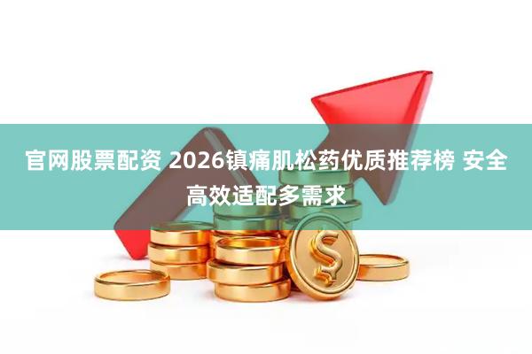 官网股票配资 2026镇痛肌松药优质推荐榜 安全高效适配多需求
